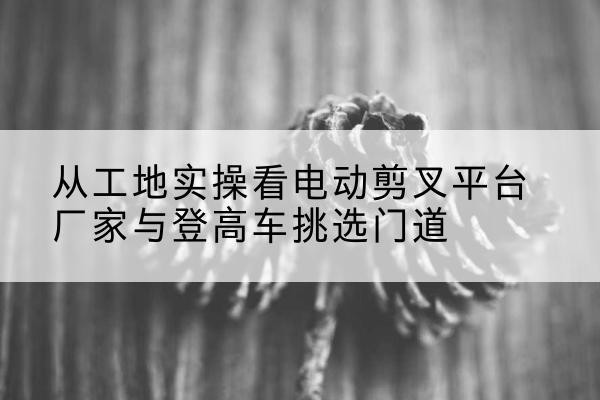 喜德电动剪叉升降平台厂家-从工地实操看电动剪叉平台厂家与登高车挑选门道