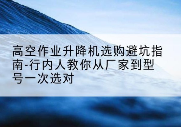 喜德升降平台厂家-高空作业升降机选购避坑指南-行内人教你从厂家到型号一次选对