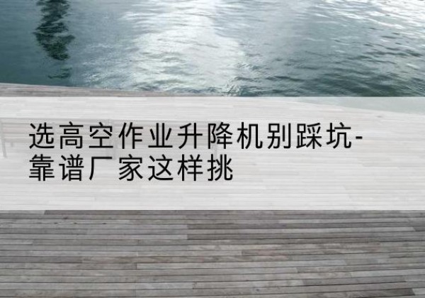 喜德剪叉式升降机厂家-选高空作业升降机别踩坑-靠谱厂家这样挑