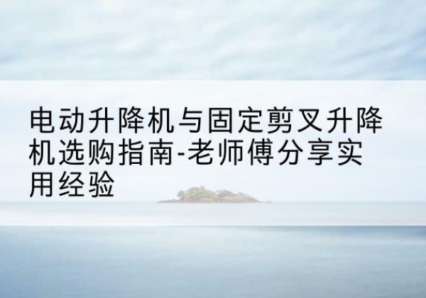 喜德电动升降机怎么选-电动升降机与固定剪叉升降机选购指南-老师傅分享实用经验