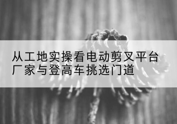 喜德电动剪叉升降平台厂家-从工地实操看电动剪叉平台厂家与登高车挑选门道