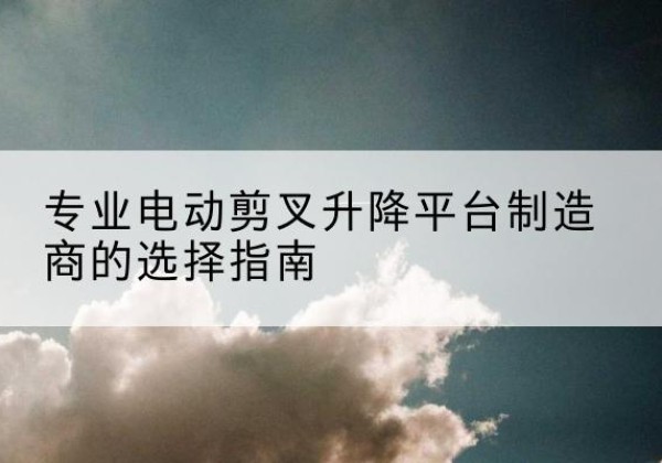 喜德电动剪叉升降平台厂家-专业电动剪叉升降平台制造商的选择指南